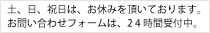土、日、祝日は、お休みを頂いております。お問い合わせフォームは、2 4 時間受付中。